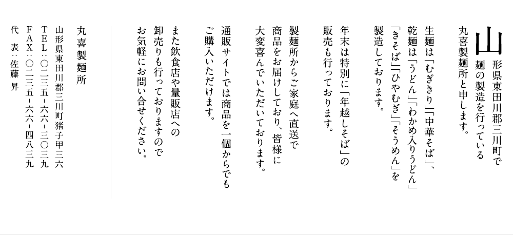 山形県東田川郡三川町で麺の製造を行っている丸喜製麺所と申します。生麺は「むぎきり」「中華そば」、乾麺は「うどん」「わかめ入りうどん」「きそば」「ひやむぎ」「そうめん」を製造しております。年末は特別に「年越しそば」の販売も行っております。製麺所からご家庭へ直送で商品をお届けしており、皆様に大変喜んでいただいております。通販サイトでは商品を一個からでもご購入いただけます。また飲食店や量販店への卸売りも行っておりますのでお気軽にお問い合せください。
丸喜製麺所
山形県東田川郡三川町猪子甲36
TEL：0235-66-3039
FAX：0235-66-4839
代表：佐藤昇